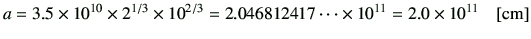 $\displaystyle a= 3.5 \times 10^{10} \times 2^{1/3} \times {10}^{2/3}= 2.046812417\dots \times 10^{11} = 2.0 \times 10^{11} \quad [{\rm cm}]
$