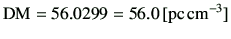 $\displaystyle {{\rm DM}} = 56.0299 = 56.0\,[{\rm pc \, cm^{-3}}]
$