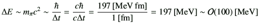 $\displaystyle \Delta E \sim m_{\pi}c^2 \sim \frac{\hbar}{\Delta t} = \frac{c\hb...
...,[\rm MeV\,fm]}{1\,[{\rm fm}]} = 197\,{\rm [MeV]}\sim{\cal O}(100)\,[{\rm MeV}]$